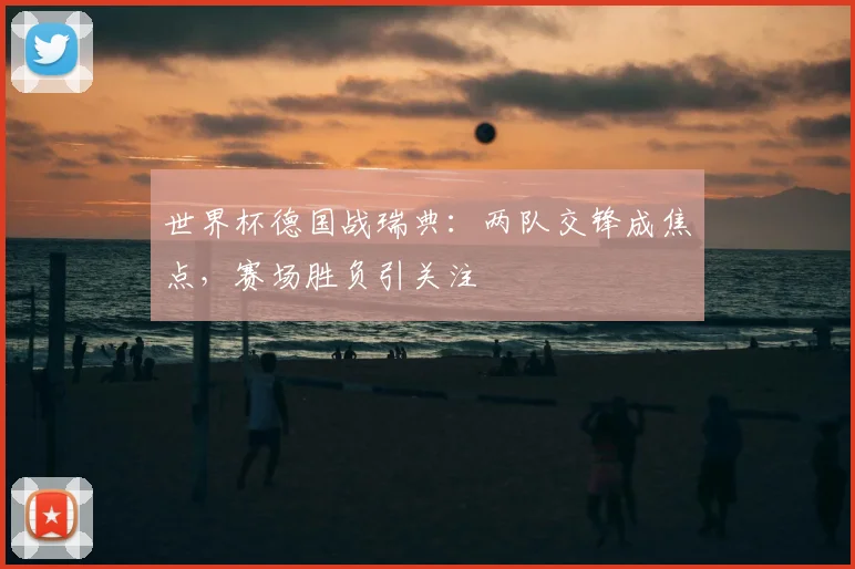 世界杯德国战瑞典:两队交锋成焦点,赛场胜负引关注