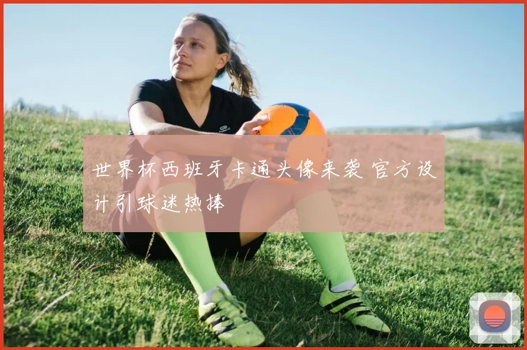 世界杯西班牙卡通头像来袭 官方设计引球迷热捧