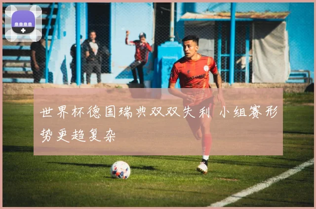 世界杯德国瑞典双双失利 小组赛形势更趋复杂