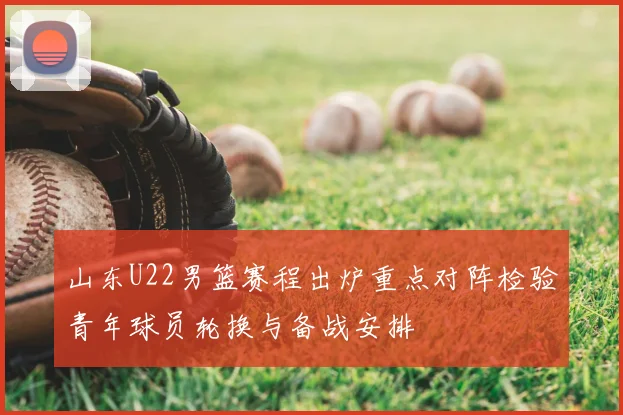 山东U22男篮赛程出炉重点对阵检验青年球员轮换与备战安排