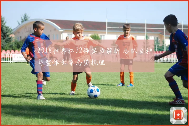 2018世界杯32强实力解析 各队分档与整体竞争态势梳理