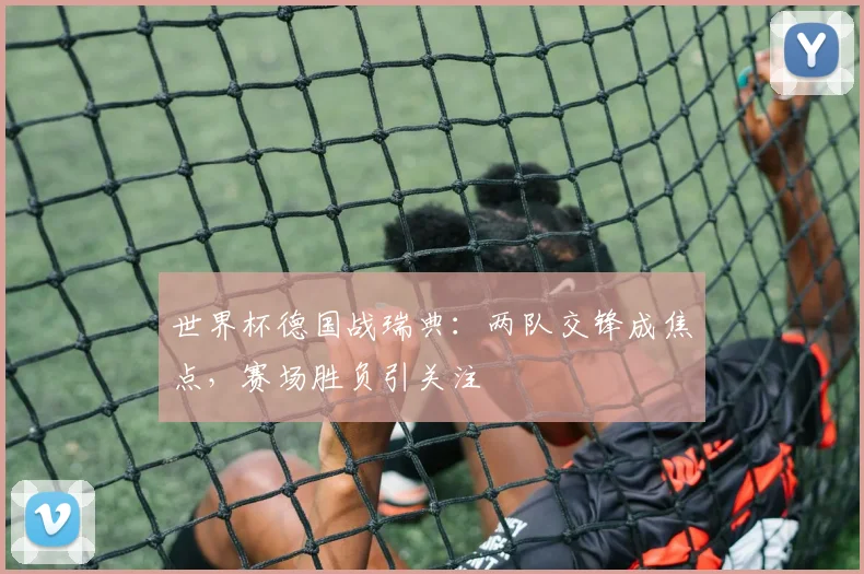 世界杯德国战瑞典:两队交锋成焦点,赛场胜负引关注