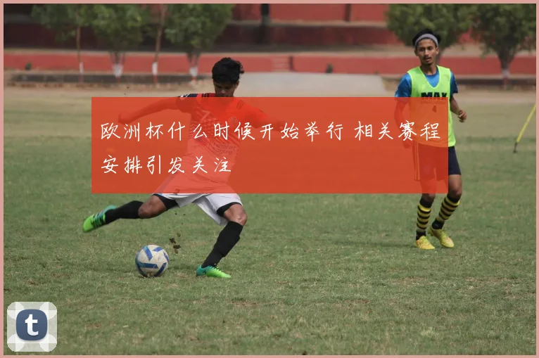 欧洲杯什么时候开始举行 相关赛程安排引发关注
