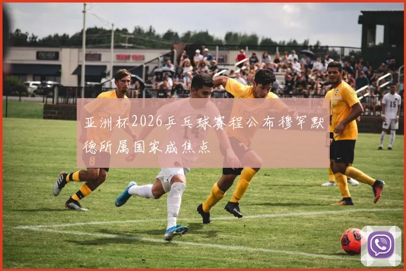 亚洲杯2026乒乓球赛程公布穆罕默德所属国家成焦点