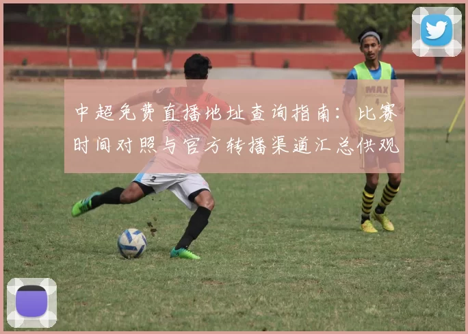 中超免费直播地址查询指南：比赛时间对照与官方转播渠道汇总供观赛