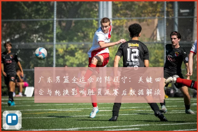 广东男篮全运会对阵辽宁：关键回合与轮换影响胜负及赛后数据解读