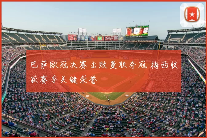 巴萨欧冠决赛击败曼联夺冠 梅西收获赛季关键荣誉