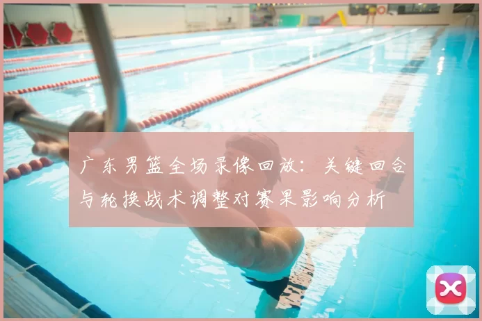 广东男篮全场录像回放：关键回合与轮换战术调整对赛果影响分析