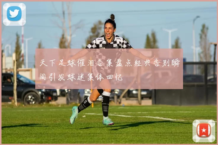 天下足球催泪合集盘点经典告别瞬间引发球迷集体回忆