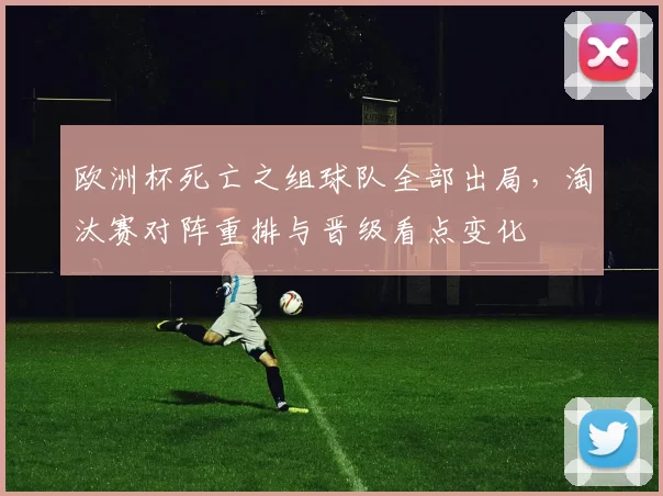 欧洲杯死亡之组球队全部出局，淘汰赛对阵重排与晋级看点变化