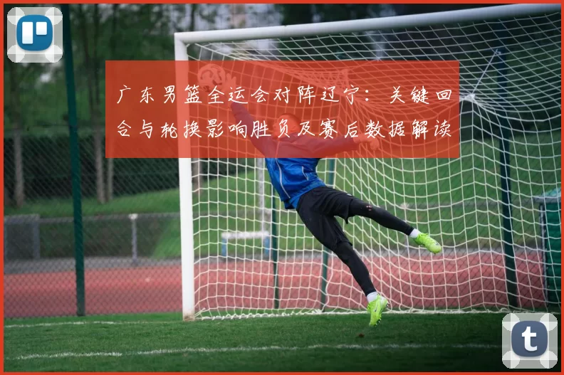 广东男篮全运会对阵辽宁：关键回合与轮换影响胜负及赛后数据解读