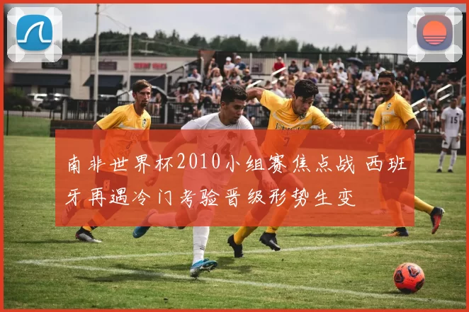 南非世界杯2010小组赛焦点战 西班牙再遇冷门考验晋级形势生变