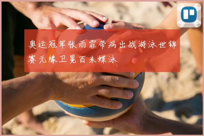 奥运冠军张雨霏带病出战游泳世锦赛无缘卫冕百米蝶泳