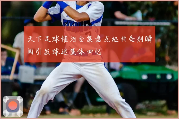 天下足球催泪合集盘点经典告别瞬间引发球迷集体回忆