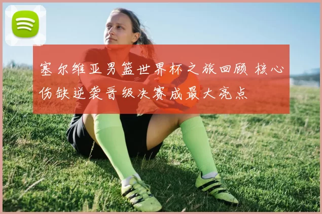 塞尔维亚男篮世界杯之旅回顾 核心伤缺逆袭晋级决赛成最大亮点