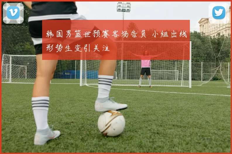 韩国男篮世预赛客场告负 小组出线形势生变引关注