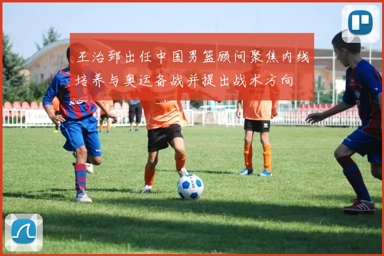 王治郅出任中国男篮顾问聚焦内线培养与奥运备战并提出战术方向