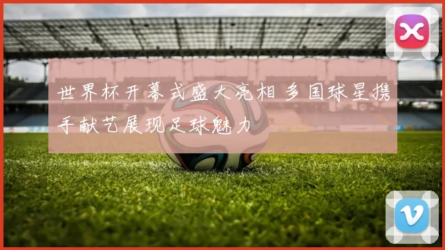世界杯开幕式盛大亮相 多国球星携手献艺展现足球魅力