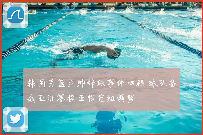 韩国男篮主帅辞职事件回顾 球队备战亚洲赛程面临重组调整