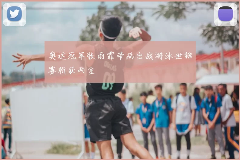 奥运冠军张雨霏带病出战游泳世锦赛斩获两金