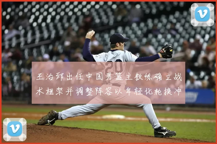 王治郅出任中国男篮主教练确立战术框架并调整阵容以年轻化轮换冲击大赛