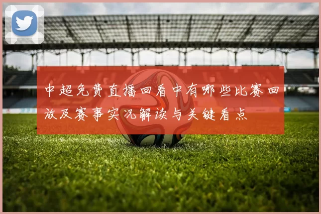 中超免费直播回看中有哪些比赛回放及赛事实况解读与关键看点