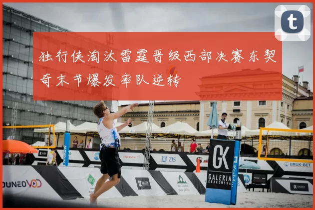 独行侠淘汰雷霆晋级西部决赛东契奇末节爆发率队逆转