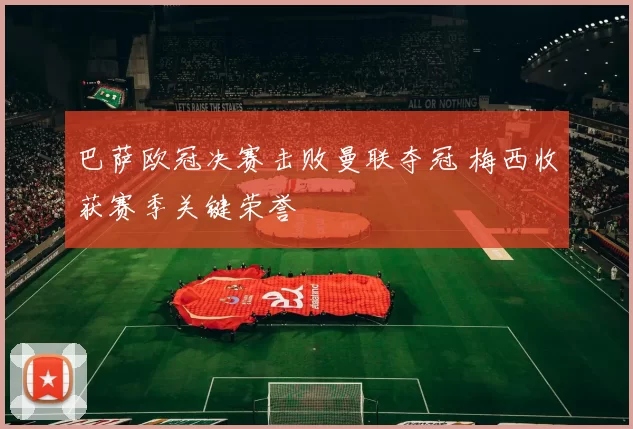 巴萨欧冠决赛击败曼联夺冠 梅西收获赛季关键荣誉