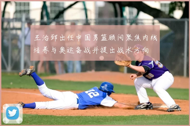 王治郅出任中国男篮顾问聚焦内线培养与奥运备战并提出战术方向