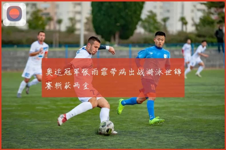 奥运冠军张雨霏带病出战游泳世锦赛斩获两金