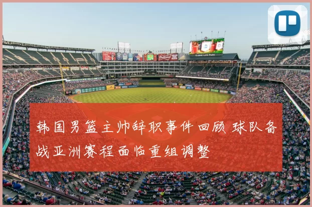 韩国男篮主帅辞职事件回顾 球队备战亚洲赛程面临重组调整