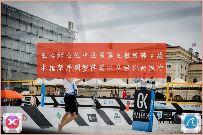 王治郅出任中国男篮主教练确立战术框架并调整阵容以年轻化轮换冲击大赛